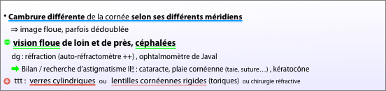 
⦁ Cambrure différente de la cornée selon ses différents méridiens   
    ⇒ image floue, parfois dédoublée  
” vision floue de loin et de près, céphalées
     dg : réfraction (auto-réfractomètre ++) , ophtalmomètre de Javal
     ➡ Bilan / recherche d’astigmatisme IIR : cataracte, plaie cornéenne (taie, suture…) , kératocône
b ttt :  verres cylindriques  ou   lentilles cornéennes rigides (toriques)  ou chirurgie réfractive