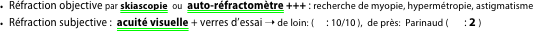 Réfraction objective par skiascopie  ou  auto-réfractomètre +++ : recherche de myopie, hypermétropie, astigmatisme
Réfraction subjective :  acuité visuelle + verres d’essai ➝ de loin: ( Ⓝ: 10/10 ),  de près:  Parinaud ( Ⓝ : 2 )