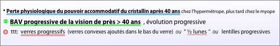 
⦁ Perte physiologique du pouvoir accommodatif du cristallin après 40 ans chez l’hypermétrope, plus tard chez le myope
” BAV progressive de la vision de près > 40 ans  , évolution progressive
b ttt:  verres progressifs  (verres convexes ajoutés dans le bas du verre)  ou  “ ½ lunes “  ou   lentilles progressives 